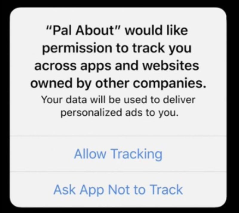 Prompt to enable tracking for an app. Reads: Pal About would like permission to track you accross apps and websites owned by other companies. Your data will be used to deliver personalized ads to you. Then two buttons: 'Allow Tracking' and 'Ask App not to Track'. Prompt to enable tracking for an app. Reads: Pal About would like permission to track you accross apps and websites owned by other companies. Your data will be used to deliver personalized ads to you. Then two buttons: 'Allow Tracking' and 'Ask App not to Track'.